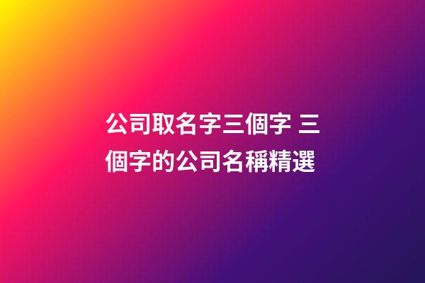 公司取名字三個字 三個字的公司名稱精選
